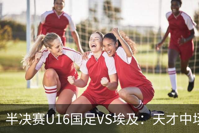 半决赛U16国足VS埃及：天才中场复出，袁博涵领衔前场，刘宇洋冲锋