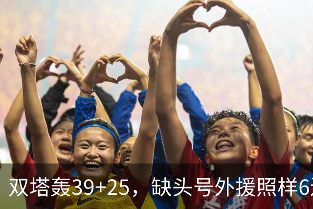 双塔轰39+25，缺头号外援照样6连胜！再这么打下去，冠军真要没悬念了