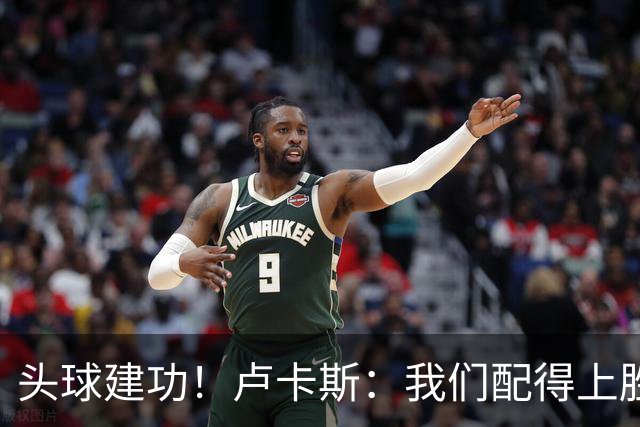头球建功！卢卡斯：我们配得上胜利，我的付出得到了回报