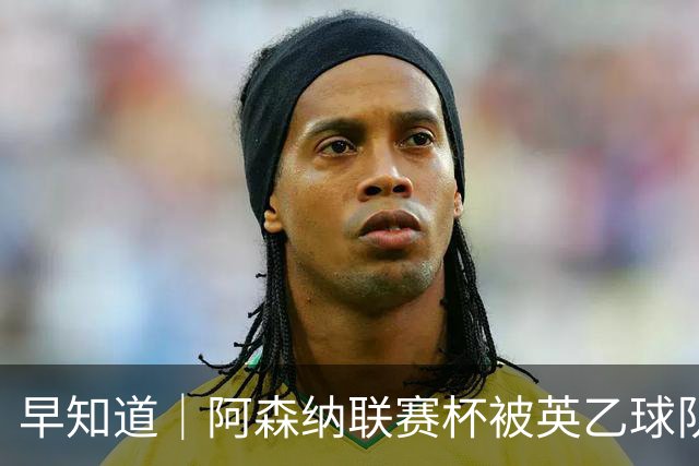 早知道｜阿森纳联赛杯被英乙球队淘汰