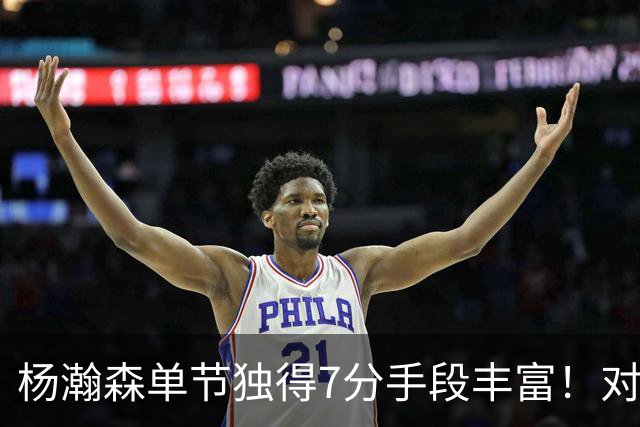 杨瀚森单节独得7分手段丰富！对阵弱旅雄狮的75%命中率含金量如何