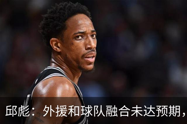 邱彪：外援和球队融合未达预期，会积极调整也做预案