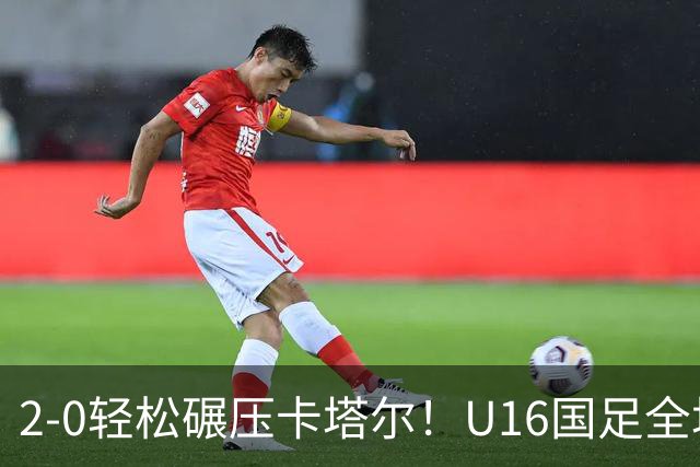 2-0轻松碾压卡塔尔！U16国足全场降维打击，胜利背后球迷呼唤换帅