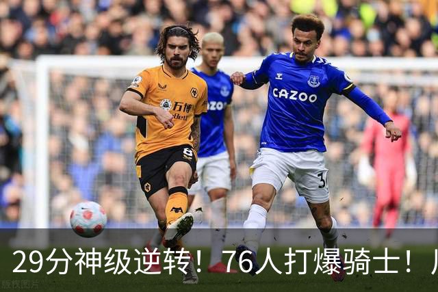 29分神级逆转！76人打爆骑士！川普点名批评詹姆斯