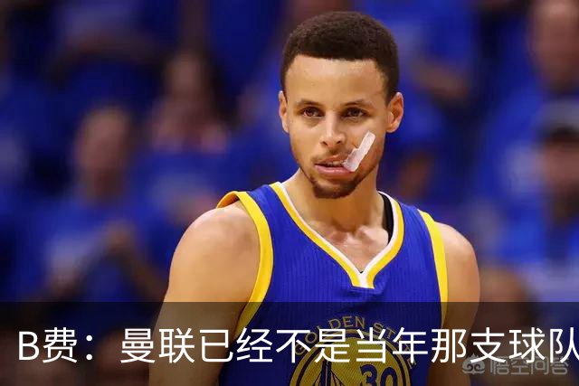B费：曼联已经不是当年那支球队了，全队都该明白；想夺冠非常难