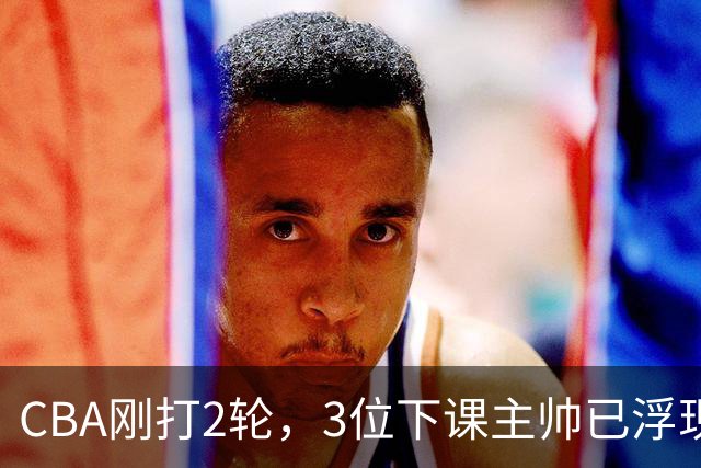 CBA刚打2轮，3位下课主帅已浮现，1本土教练在列